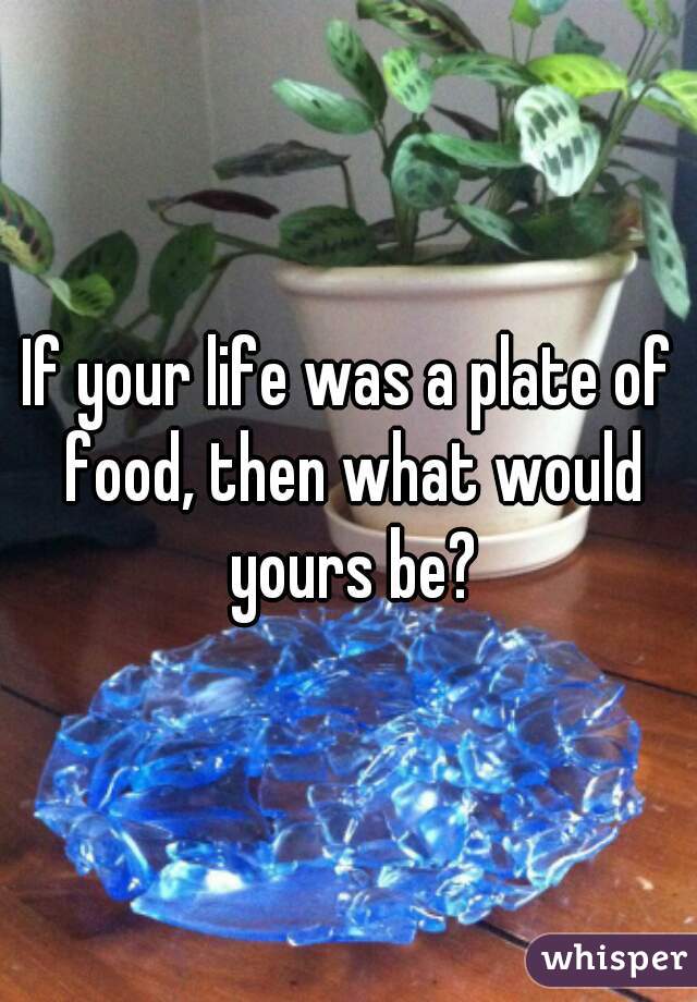 If your life was a plate of food, then what would yours be?
