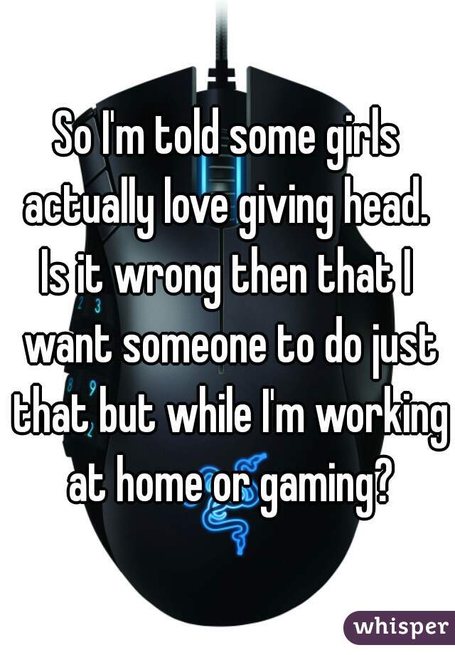 So I'm told some girls actually love giving head. 
Is it wrong then that I want someone to do just that but while I'm working at home or gaming?