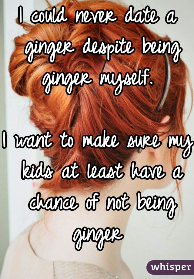 I could never date a ginger despite being ginger myself. 

I want to make sure my kids at least have a chance of not being ginger 