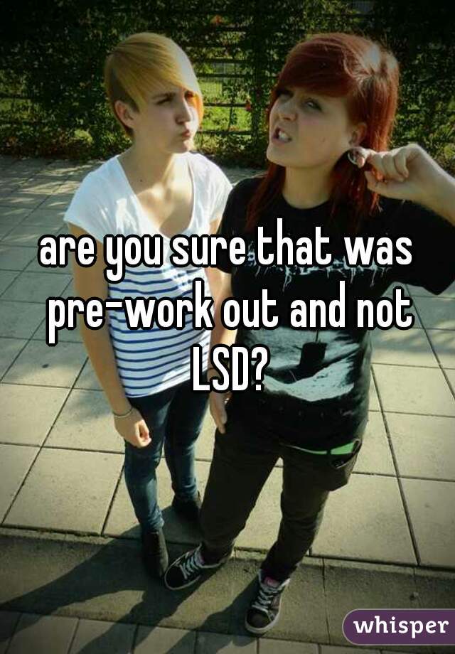 are you sure that was pre-work out and not LSD?