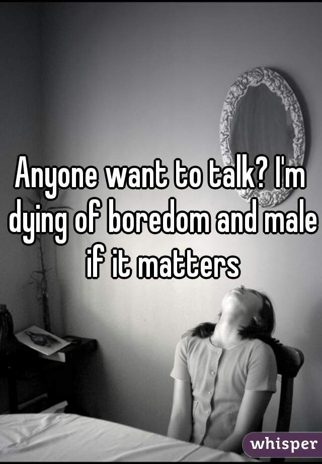 Anyone want to talk? I'm dying of boredom and male if it matters