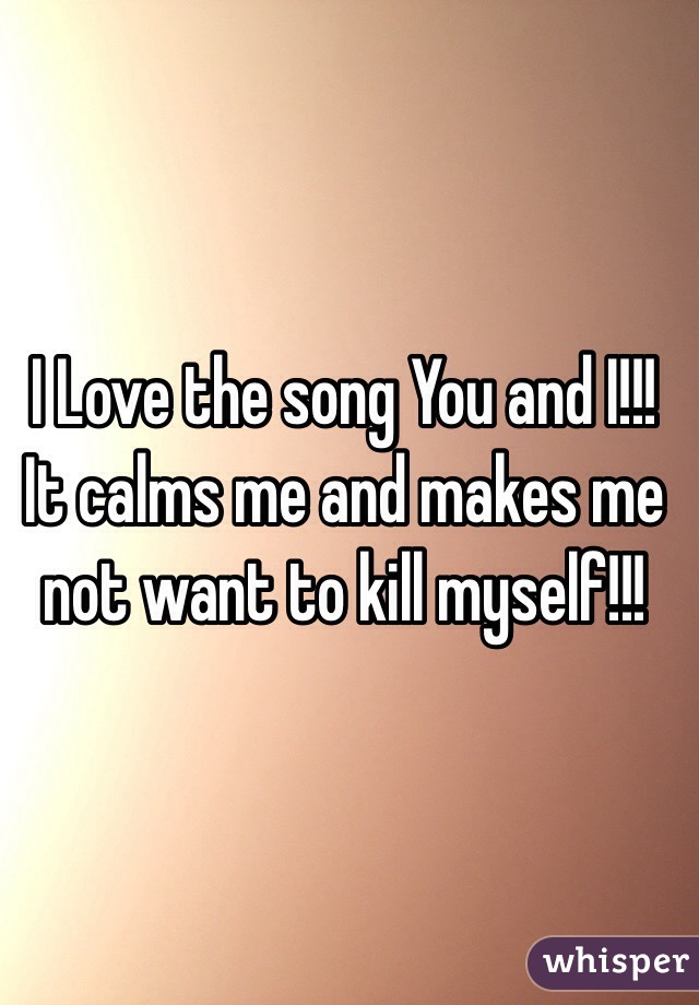 I Love the song You and I!!! It calms me and makes me not want to kill myself!!!