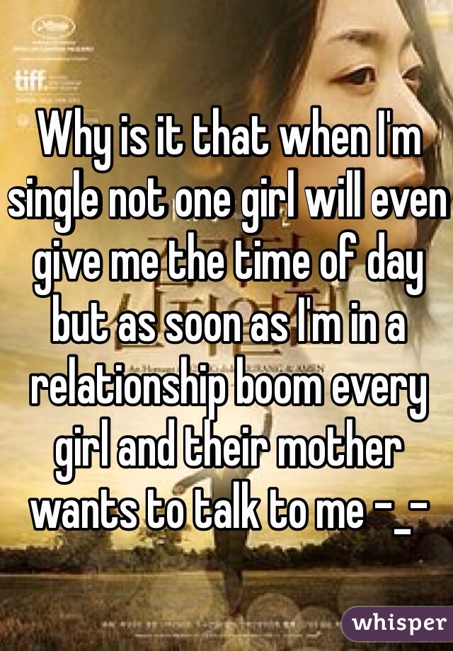 Why is it that when I'm single not one girl will even give me the time of day but as soon as I'm in a relationship boom every girl and their mother wants to talk to me -_-
