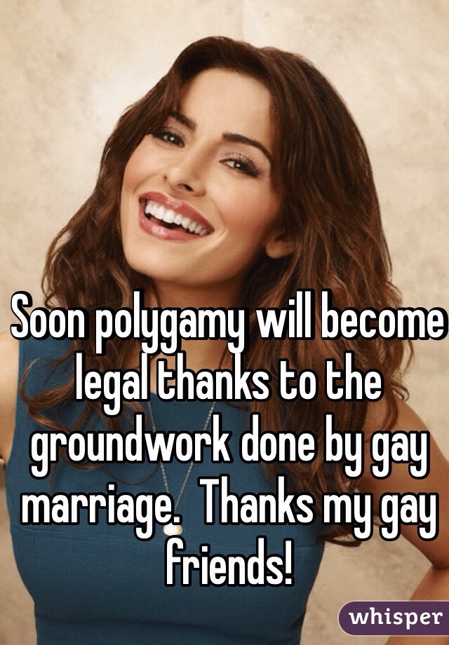 Soon polygamy will become legal thanks to the groundwork done by gay marriage.  Thanks my gay friends! 