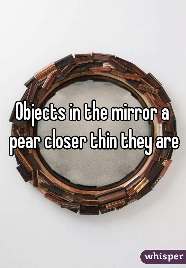 Objects in the mirror a pear closer thin they are