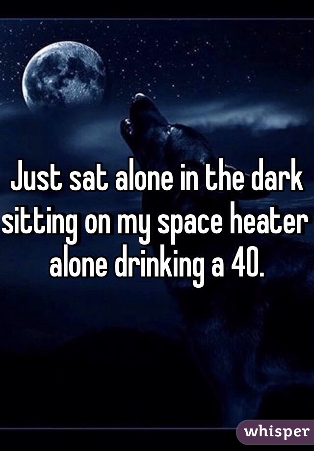 Just sat alone in the dark sitting on my space heater alone drinking a 40. 