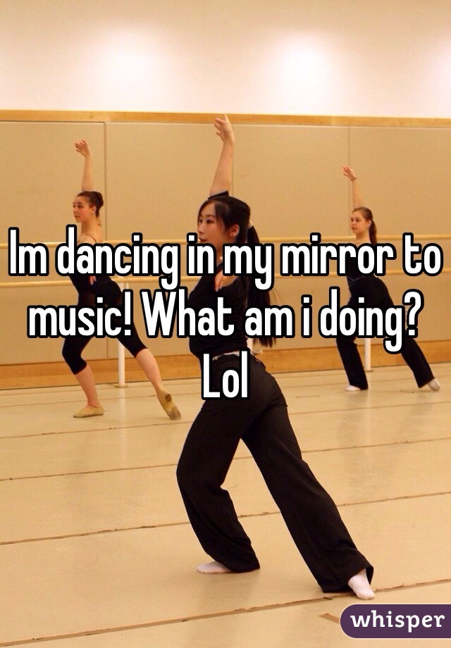 Im dancing in my mirror to music! What am i doing? Lol