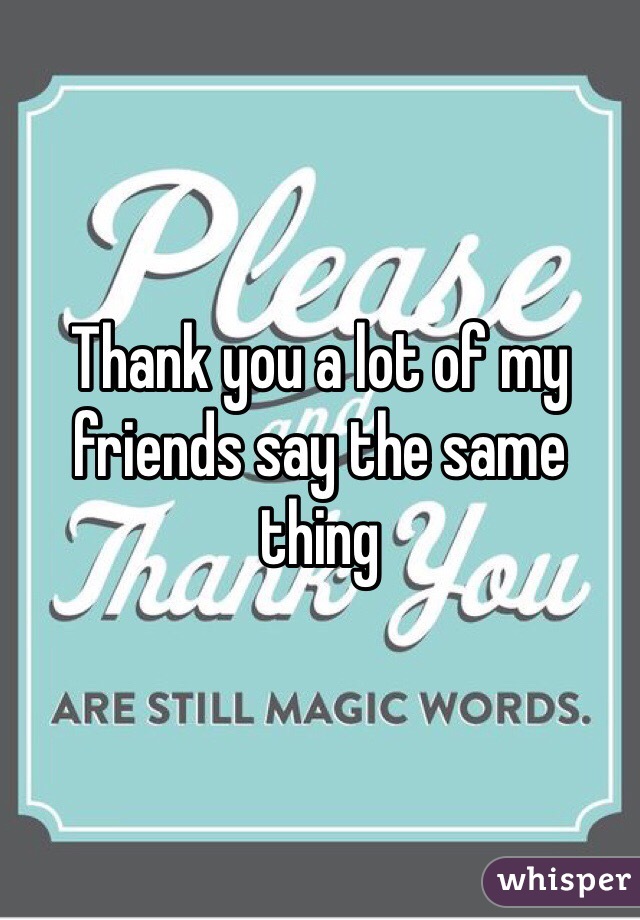 Thank you a lot of my friends say the same thing