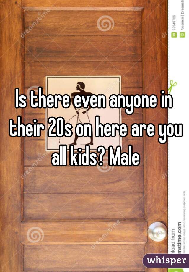 Is there even anyone in their 20s on here are you all kids? Male