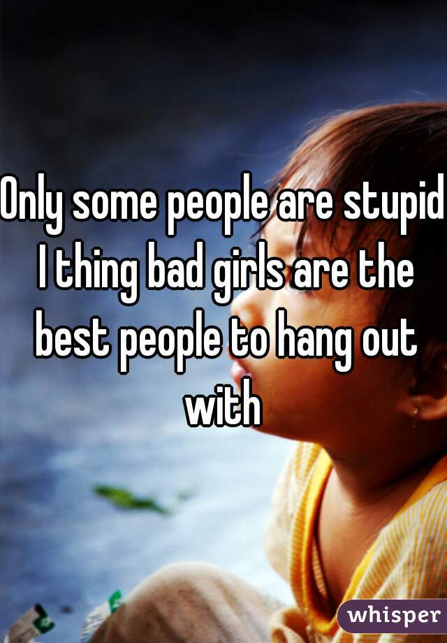 Only some people are stupid I thing bad girls are the best people to hang out with 