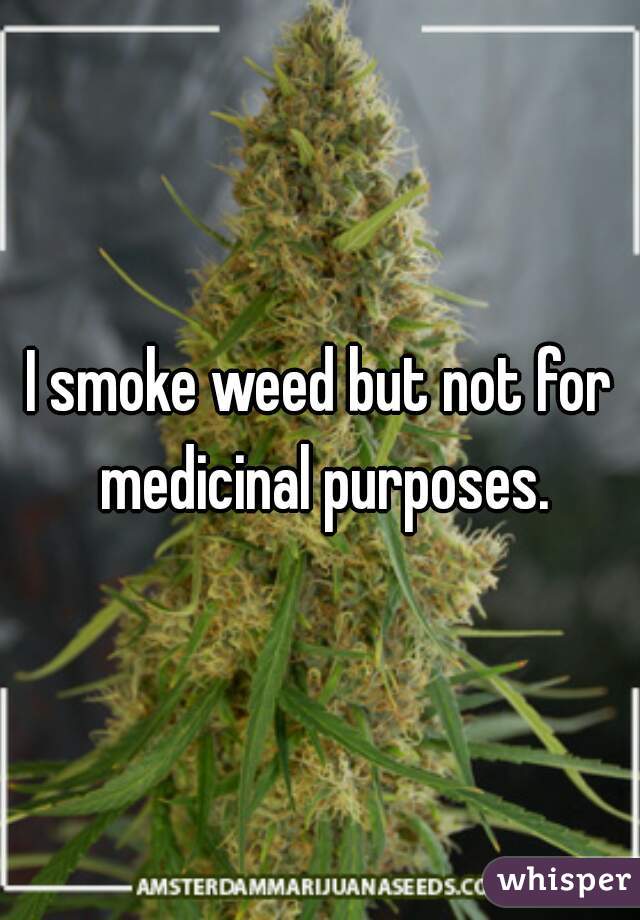 I smoke weed but not for medicinal purposes.