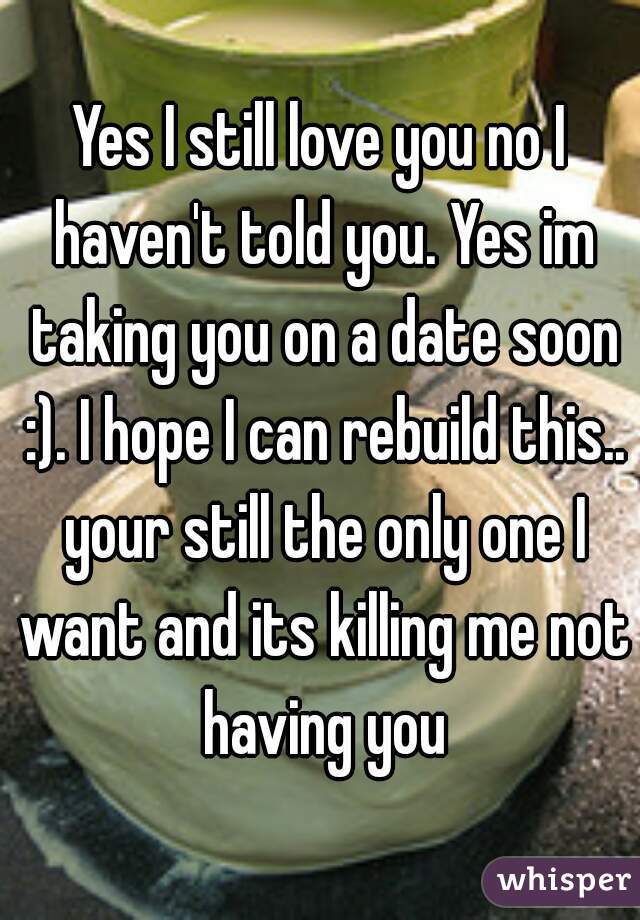 Yes I still love you no I haven't told you. Yes im taking you on a date soon :). I hope I can rebuild this.. your still the only one I want and its killing me not having you