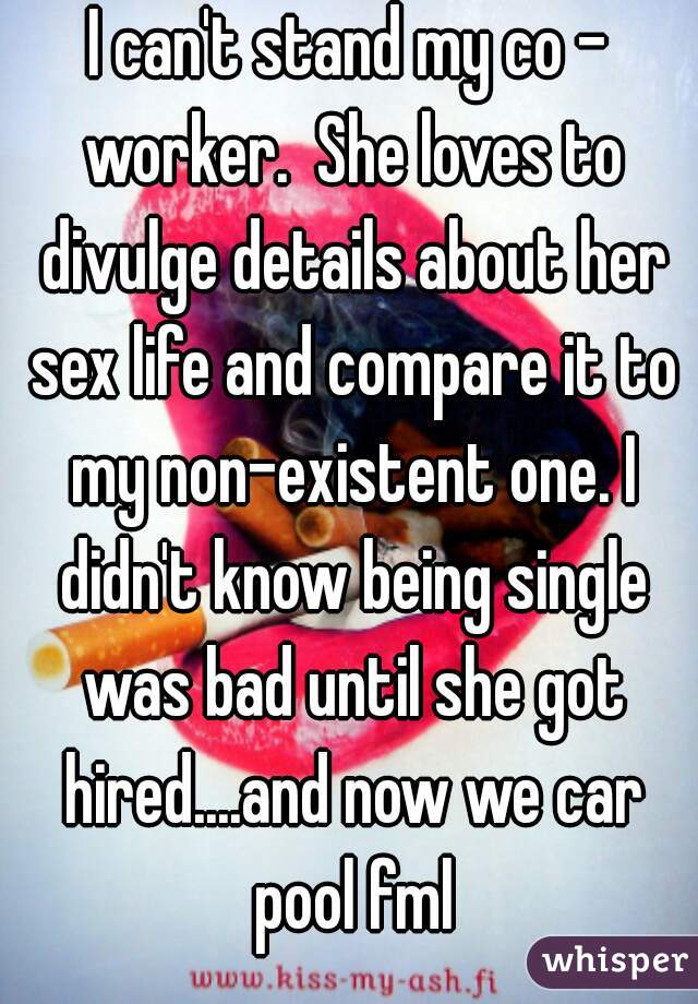 I can't stand my co - worker.  She loves to divulge details about her sex life and compare it to my non-existent one. I didn't know being single was bad until she got hired....and now we car pool fml