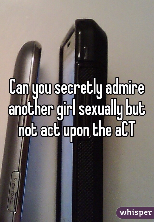Can you secretly admire another girl sexually but not act upon the aCT