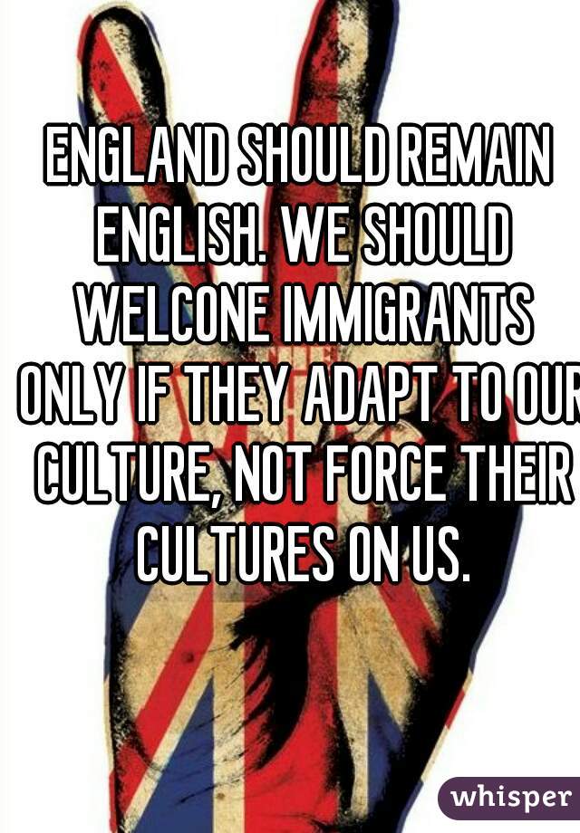 ENGLAND SHOULD REMAIN ENGLISH. WE SHOULD WELCONE IMMIGRANTS ONLY IF THEY ADAPT TO OUR CULTURE, NOT FORCE THEIR CULTURES ON US.