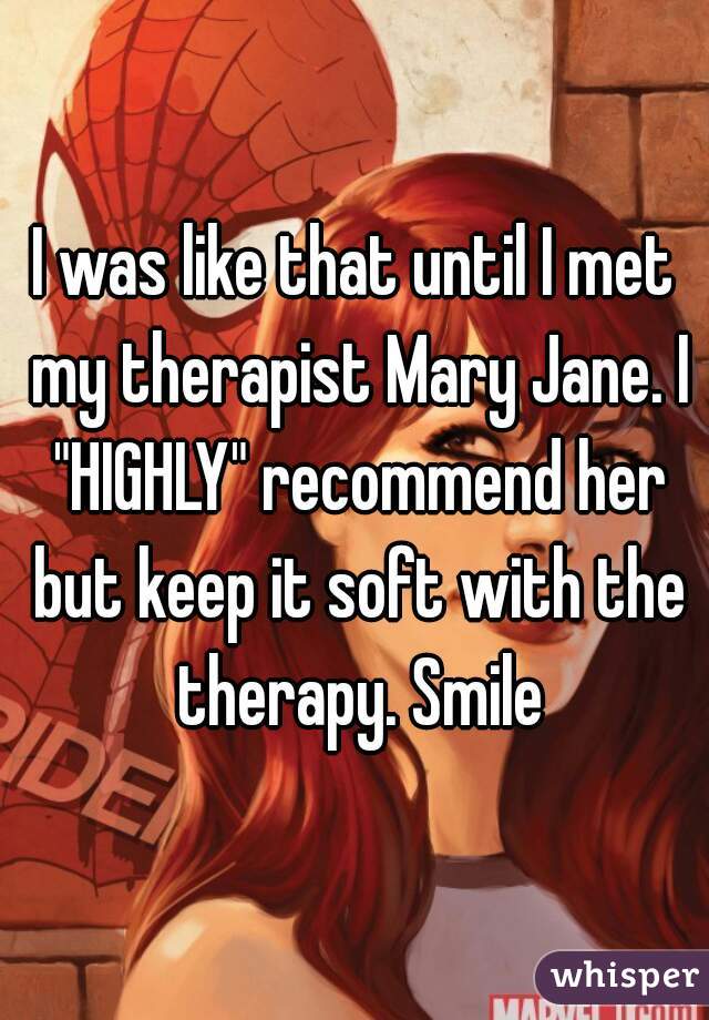 I was like that until I met my therapist Mary Jane. I "HIGHLY" recommend her but keep it soft with the therapy. Smile