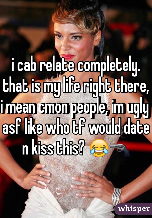 i cab relate completely. that is my life right there, i mean cmon people, im ugly asf like who tf would date n kiss this? 😂🔫