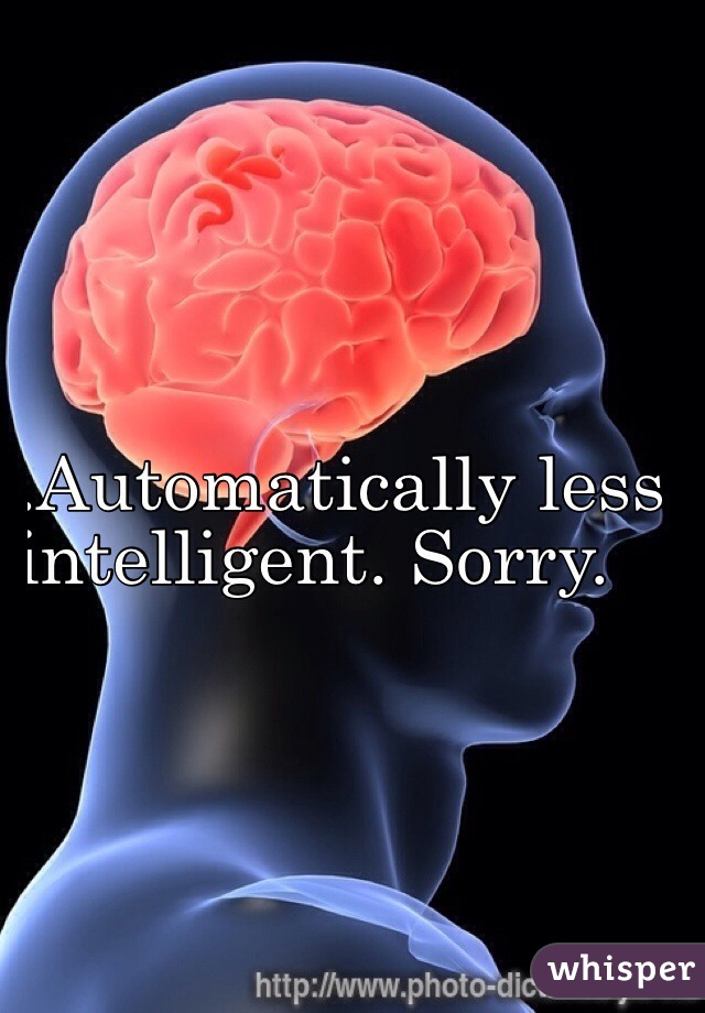 .Automatically less 
intelligent. Sorry.