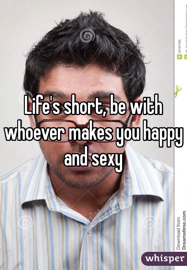 Life's short, be with whoever makes you happy and sexy