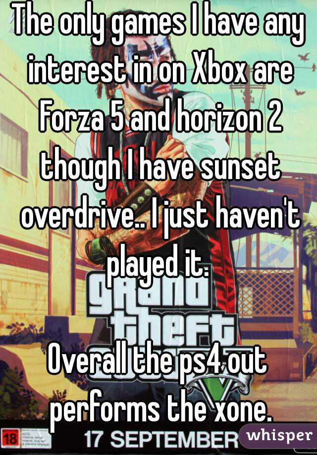 The only games I have any interest in on Xbox are Forza 5 and horizon 2 though I have sunset overdrive.. I just haven't played it. 

Overall the ps4 out performs the xone.