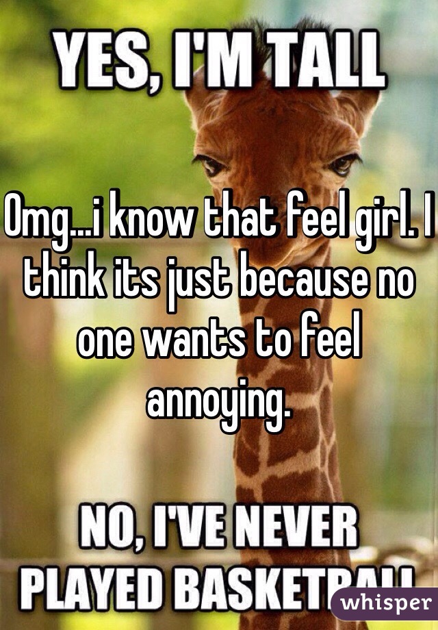 Omg...i know that feel girl. I think its just because no one wants to feel annoying.