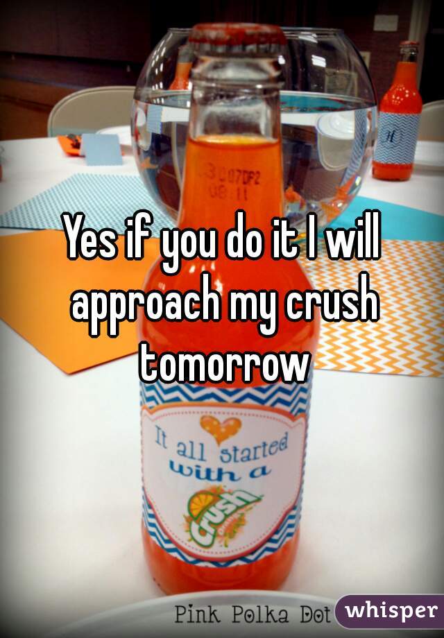 Yes if you do it I will approach my crush tomorrow