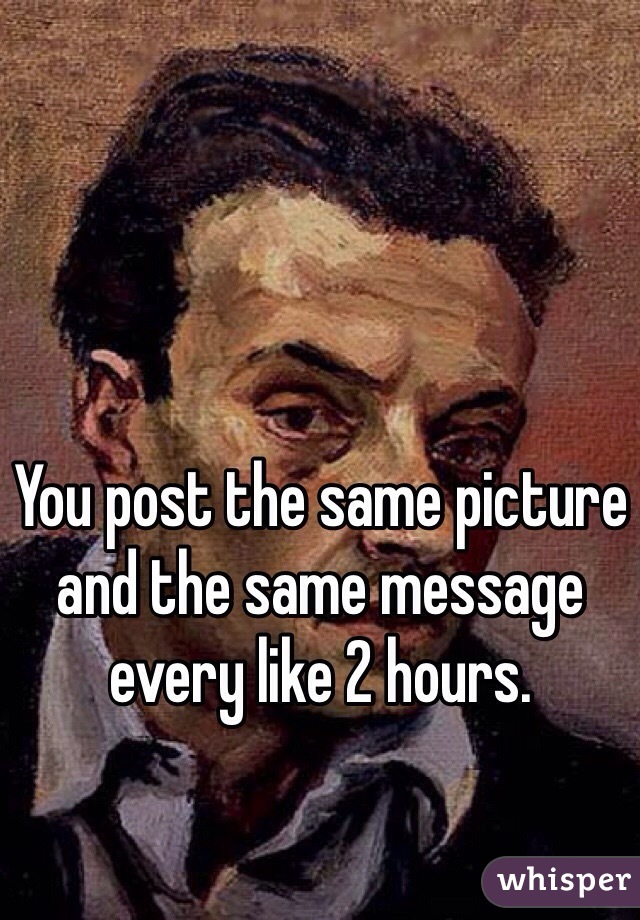 You post the same picture and the same message every like 2 hours.