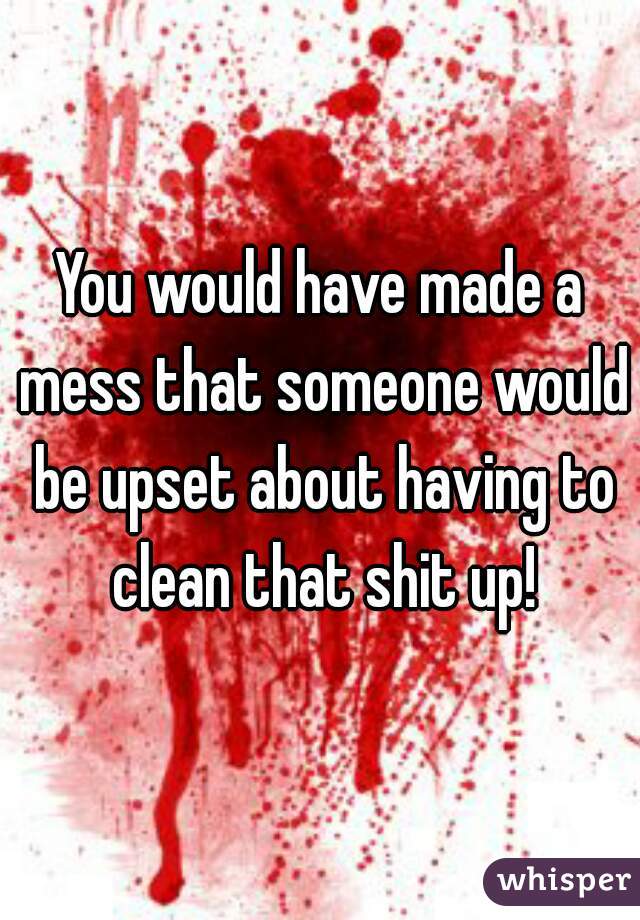 You would have made a mess that someone would be upset about having to clean that shit up!