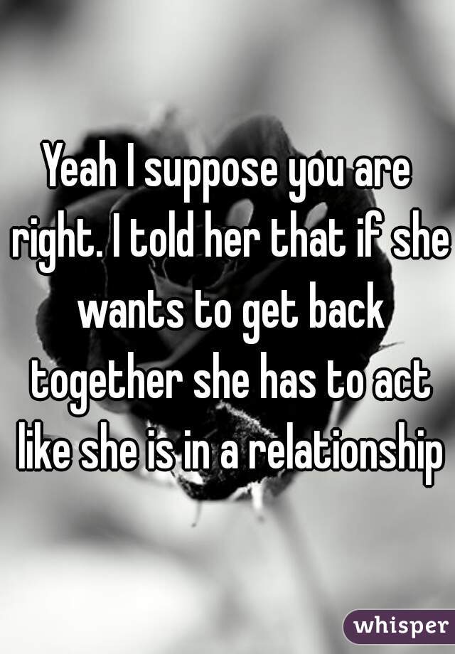 Yeah I suppose you are right. I told her that if she wants to get back together she has to act like she is in a relationship