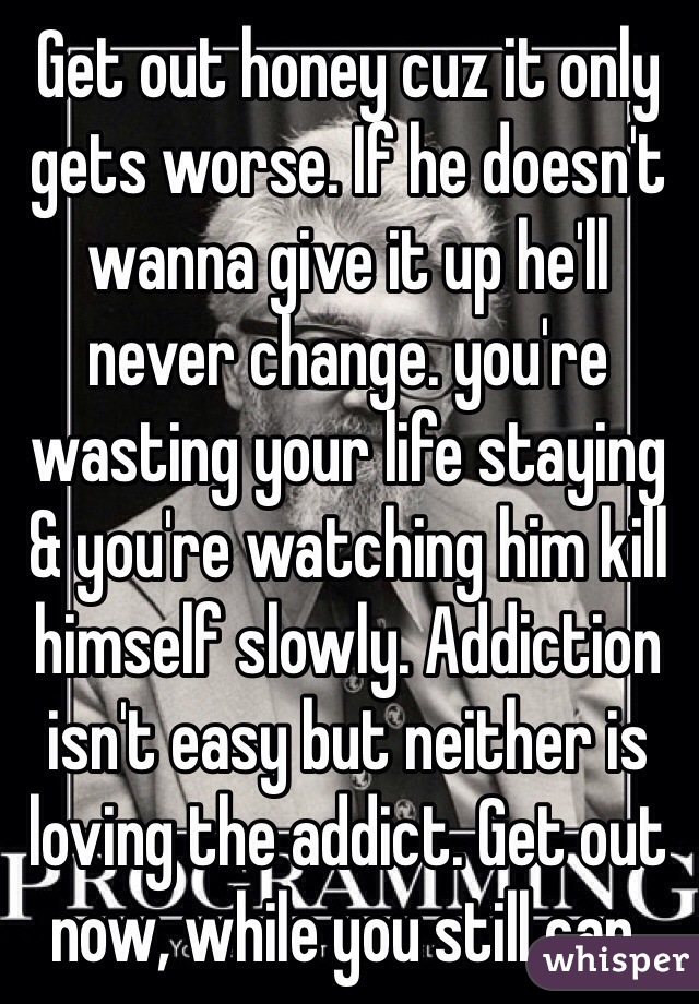 Get out honey cuz it only gets worse. If he doesn't wanna give it up he'll never change. you're wasting your life staying & you're watching him kill himself slowly. Addiction isn't easy but neither is loving the addict. Get out now, while you still can. 