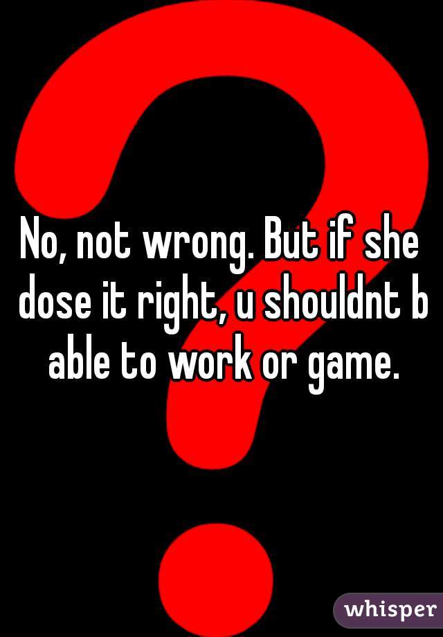 No, not wrong. But if she dose it right, u shouldnt b able to work or game.