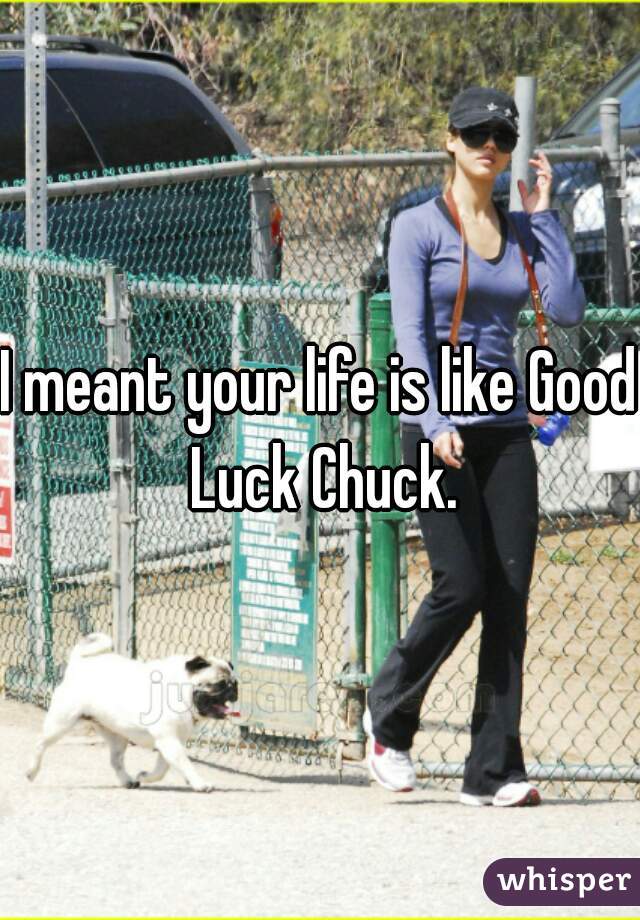 I meant your life is like Good Luck Chuck.