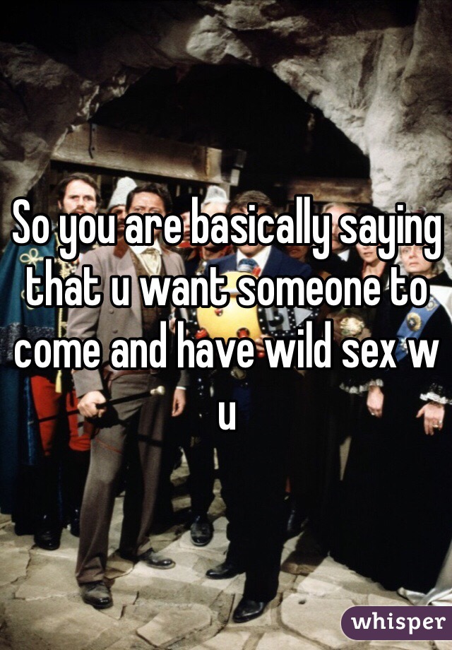 So you are basically saying that u want someone to come and have wild sex w u