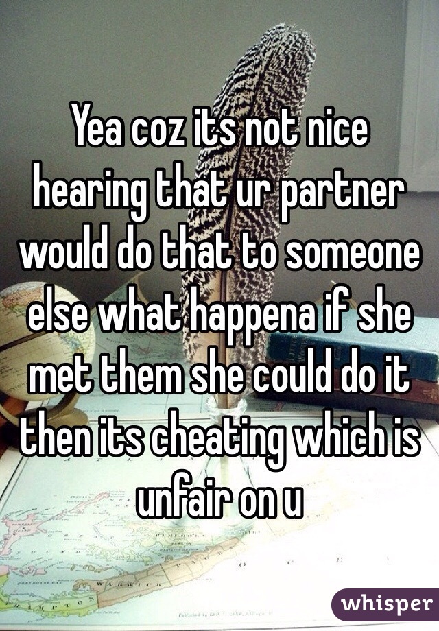 Yea coz its not nice hearing that ur partner would do that to someone else what happena if she met them she could do it then its cheating which is unfair on u 
