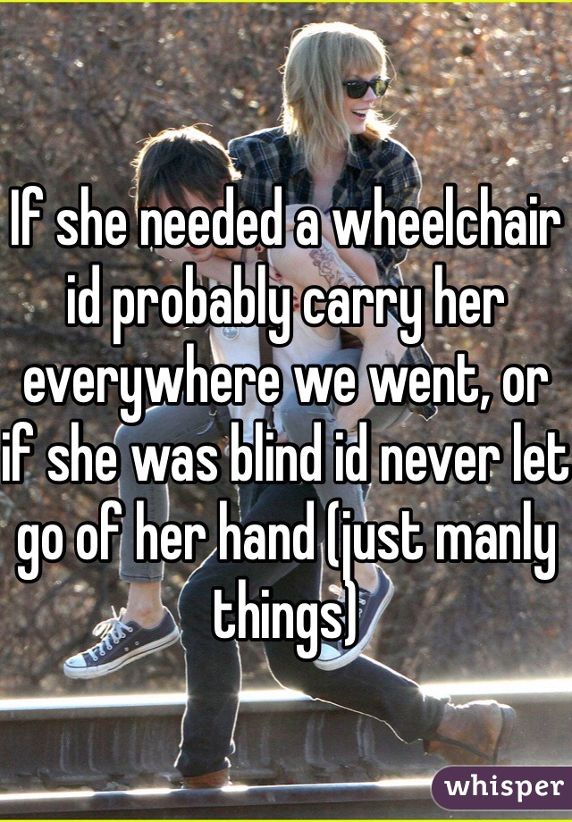 If she needed a wheelchair id probably carry her everywhere we went, or if she was blind id never let go of her hand (just manly things)