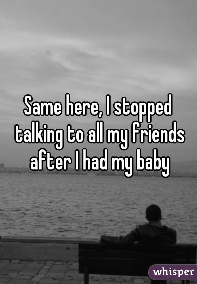 Same here, I stopped talking to all my friends after I had my baby