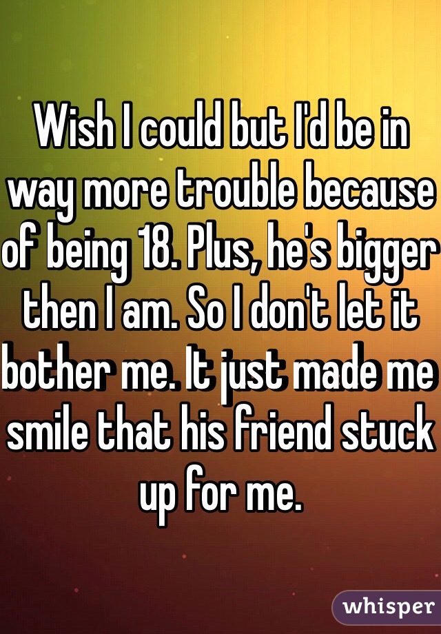 Wish I could but I'd be in way more trouble because of being 18. Plus, he's bigger then I am. So I don't let it bother me. It just made me smile that his friend stuck up for me. 
