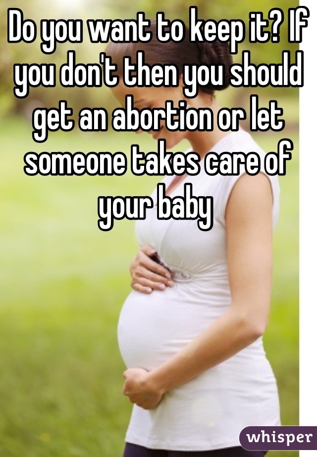 Do you want to keep it? If you don't then you should get an abortion or let someone takes care of your baby 