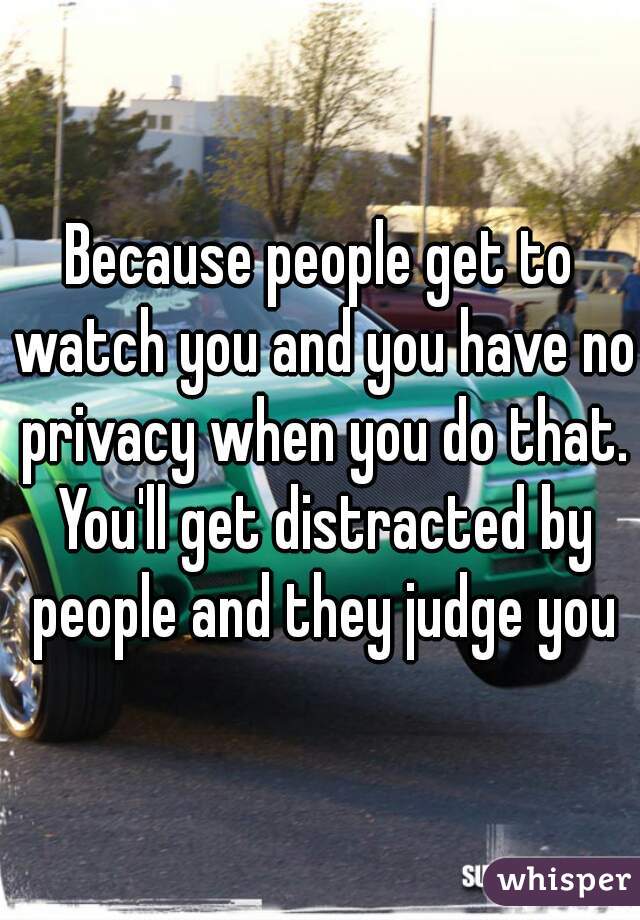 Because people get to watch you and you have no privacy when you do that. You'll get distracted by people and they judge you