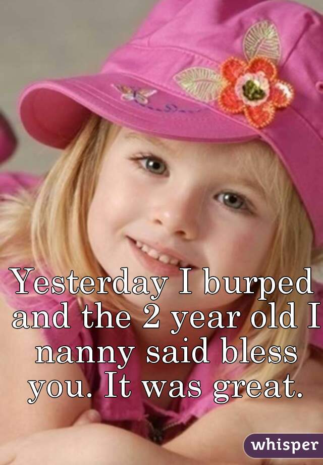 Yesterday I burped and the 2 year old I nanny said bless you. It was great.