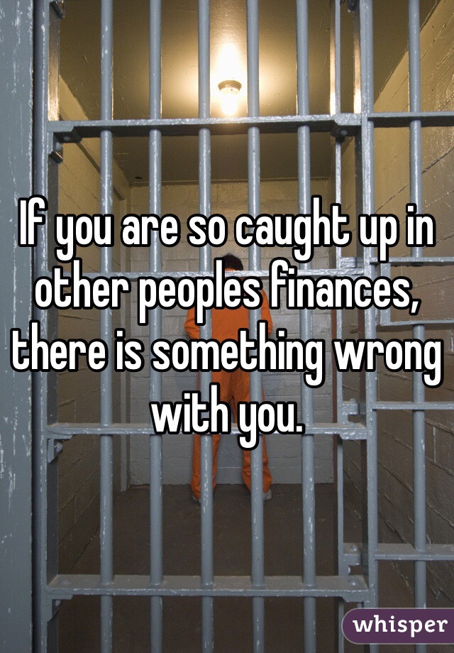 If you are so caught up in other peoples finances, there is something wrong with you.