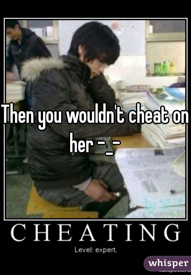 Then you wouldn't cheat on her -_- 