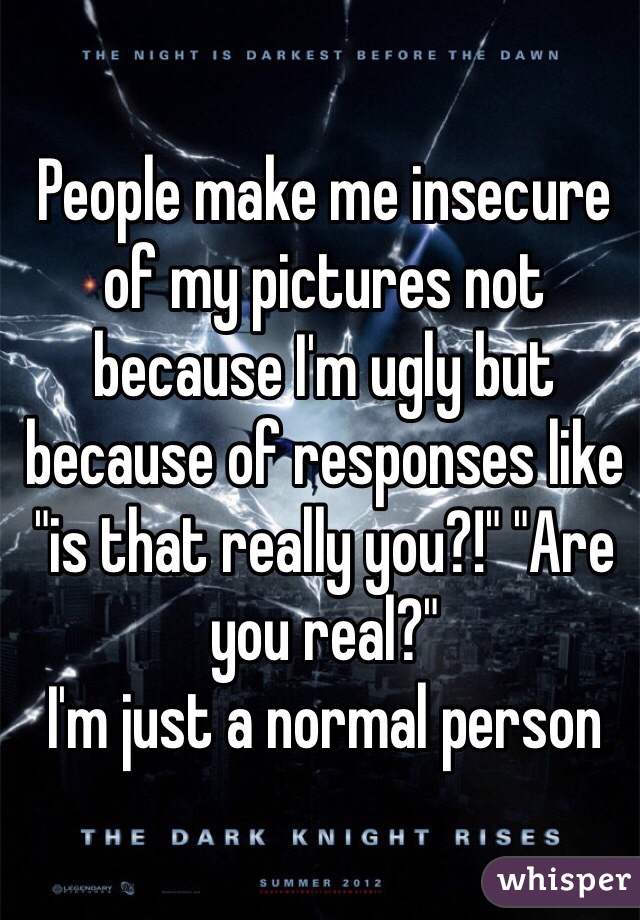 People make me insecure of my pictures not because I'm ugly but because of responses like "is that really you?!" "Are you real?" 
I'm just a normal person 