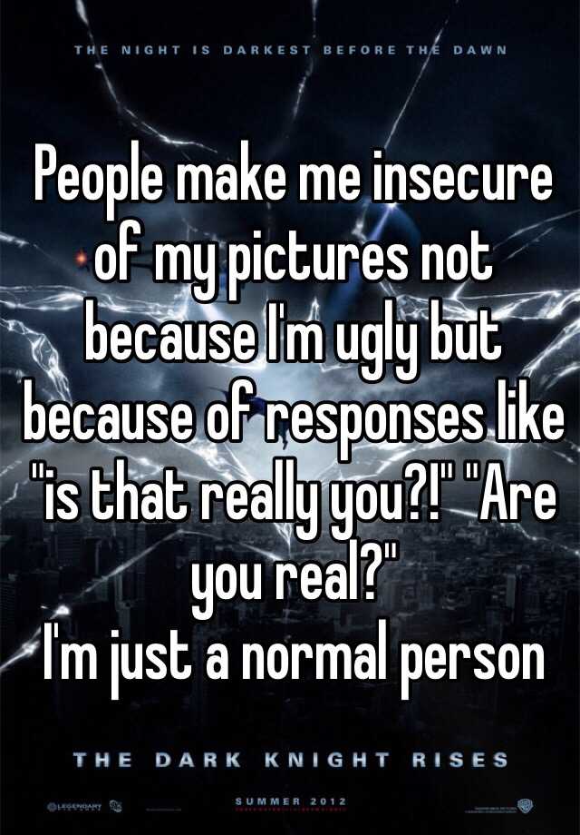 People make me insecure of my pictures not because I'm ugly but because of responses like "is that really you?!" "Are you real?" 
I'm just a normal person 