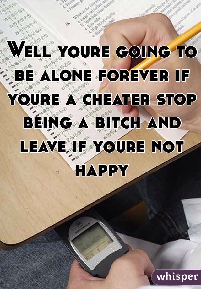 Well youre going to be alone forever if youre a cheater stop being a bitch and leave if youre not happy