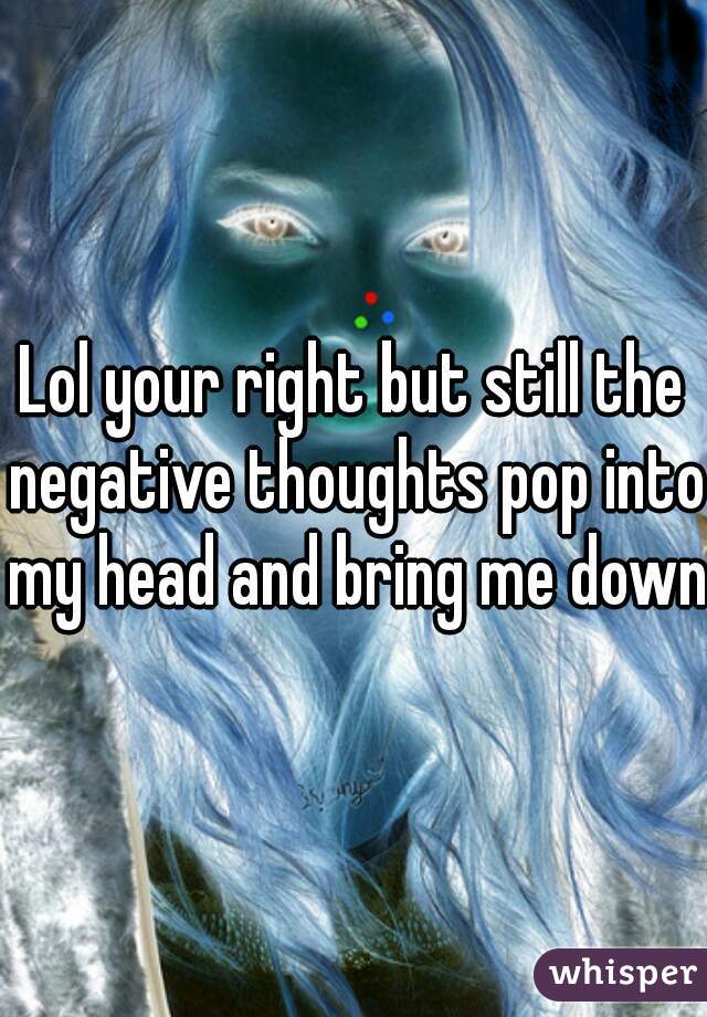 Lol your right but still the negative thoughts pop into my head and bring me down
