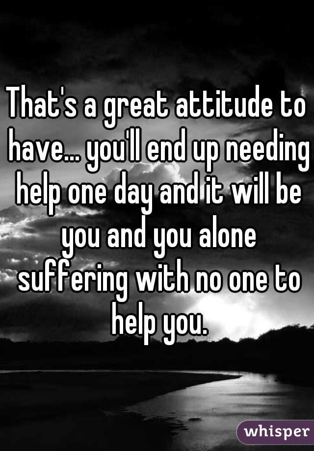 That's a great attitude to have... you'll end up needing help one day and it will be you and you alone suffering with no one to help you.