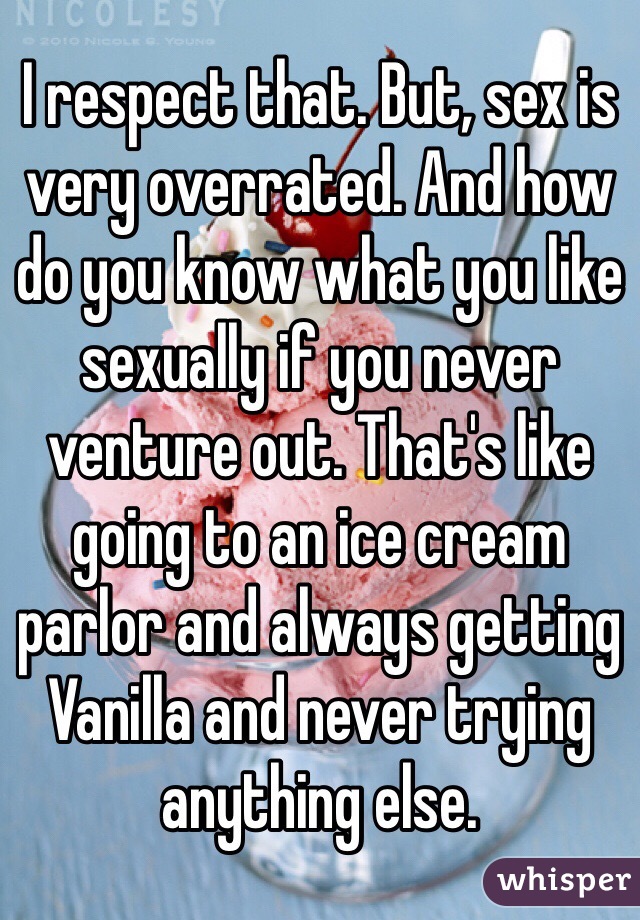 I respect that. But, sex is very overrated. And how do you know what you like sexually if you never venture out. That's like going to an ice cream parlor and always getting Vanilla and never trying anything else. 