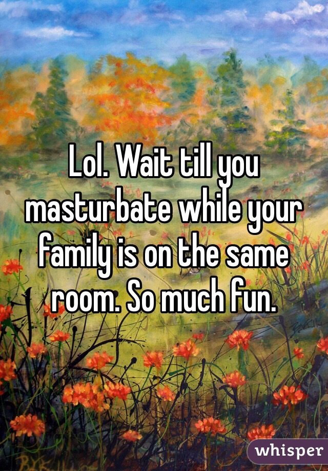 Lol. Wait till you masturbate while your family is on the same room. So much fun.  