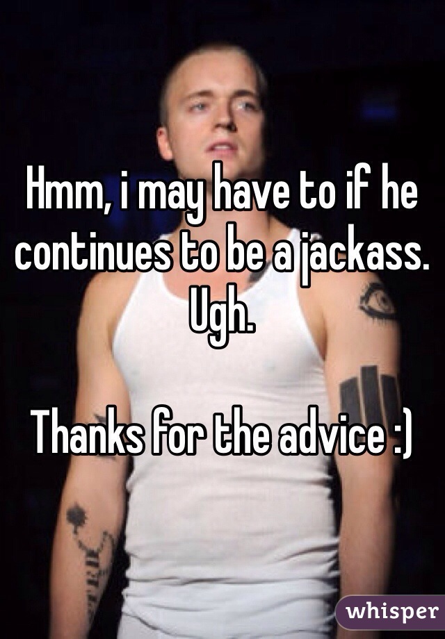 Hmm, i may have to if he continues to be a jackass. Ugh.

Thanks for the advice :)